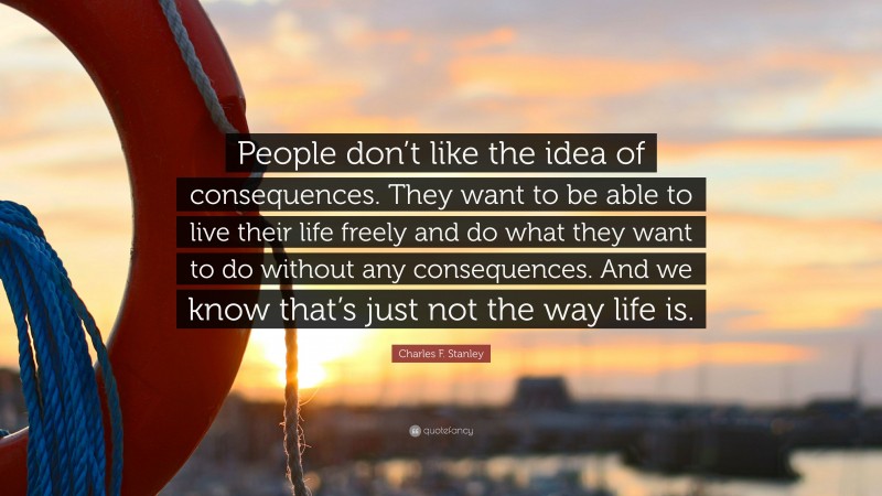 Charles F. Stanley Quote: “People don’t like the idea of consequences. They want to be able to live their life freely and do what they want to do without any consequences. And we know that’s just not the way life is.”