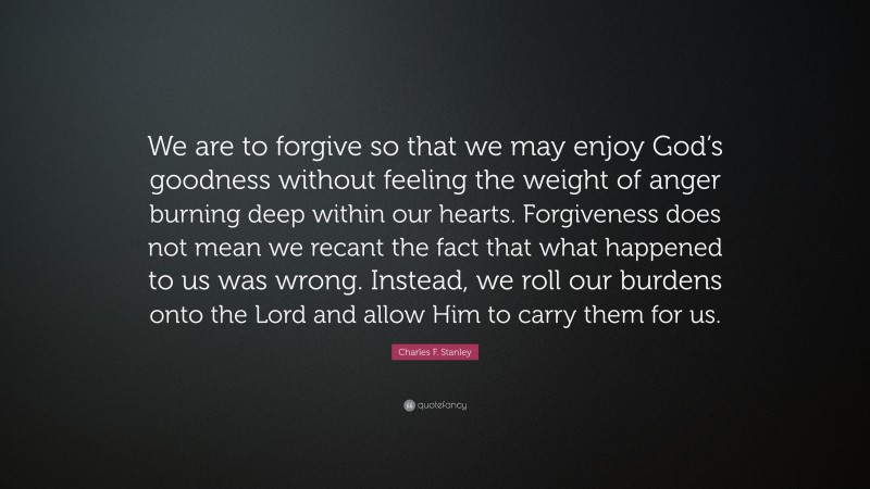 Charles F. Stanley Quote: “We are to forgive so that we may enjoy God’s goodness without feeling the weight of anger burning deep within our hearts. Forgiveness does not mean we recant the fact that what happened to us was wrong. Instead, we roll our burdens onto the Lord and allow Him to carry them for us.”