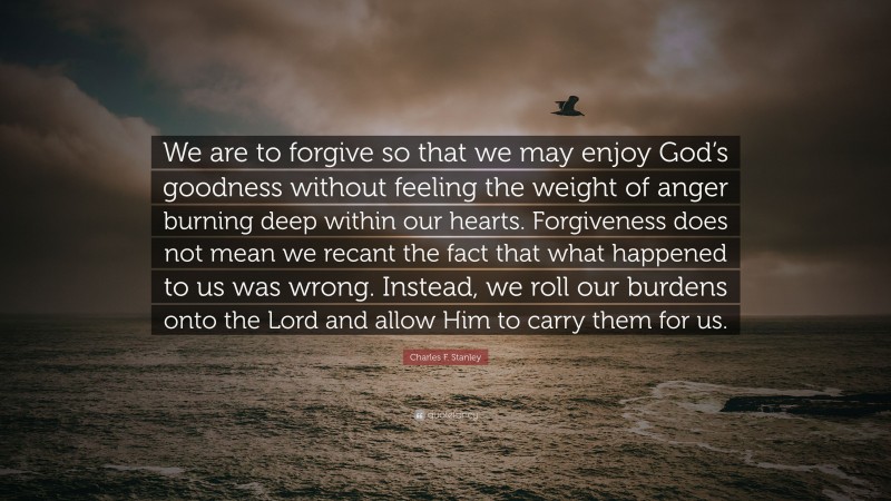 Charles F. Stanley Quote: “We are to forgive so that we may enjoy God’s goodness without feeling the weight of anger burning deep within our hearts. Forgiveness does not mean we recant the fact that what happened to us was wrong. Instead, we roll our burdens onto the Lord and allow Him to carry them for us.”