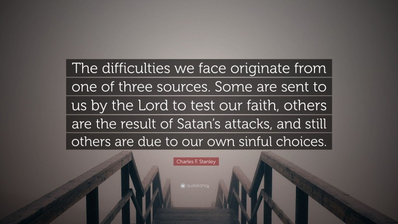 Charles F. Stanley Quote: “The difficulties we face originate from one of three sources. Some are sent to us by the Lord to test our faith, others are the result of Satan’s attacks, and still others are due to our own sinful choices.”