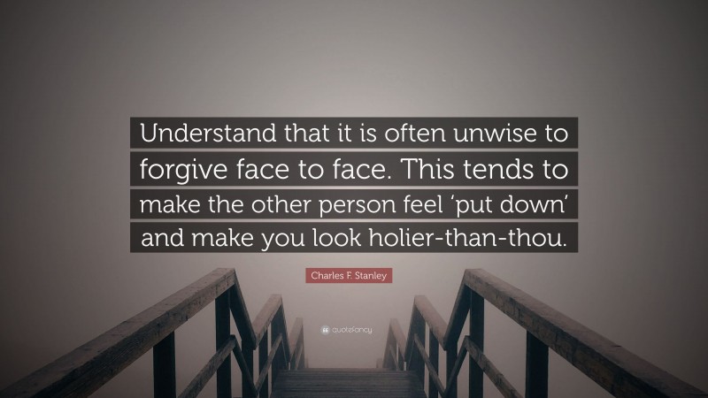 Charles F. Stanley Quote: “Understand that it is often unwise to forgive face to face. This tends to make the other person feel ‘put down’ and make you look holier-than-thou.”