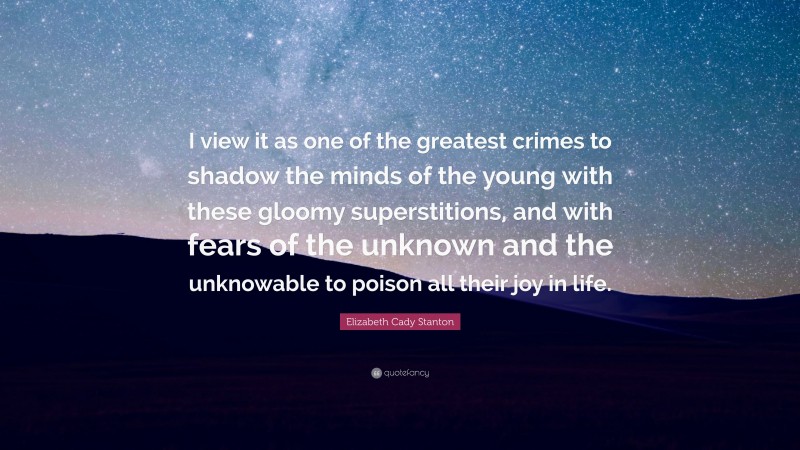 Elizabeth Cady Stanton Quote: “I view it as one of the greatest crimes to shadow the minds of the young with these gloomy superstitions, and with fears of the unknown and the unknowable to poison all their joy in life.”