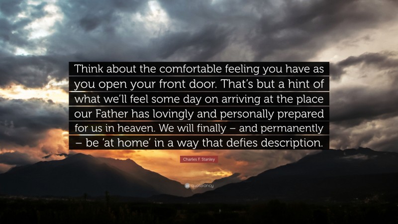 Charles F. Stanley Quote: “Think about the comfortable feeling you have as you open your front door. That’s but a hint of what we’ll feel some day on arriving at the place our Father has lovingly and personally prepared for us in heaven. We will finally – and permanently – be ‘at home’ in a way that defies description.”