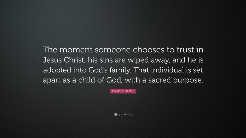 Charles F. Stanley Quote: “The moment someone chooses to trust in Jesus Christ, his sins are wiped away, and he is adopted into God’s family. That individual is set apart as a child of God, with a sacred purpose.”