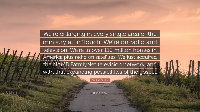 Charles F. Stanley Quote: “We’re enlarging in every single area of the ministry at In Touch. We’re on radio and television. We’re in over 110 million homes in America plus radio on satellites. We just acquired the NAMB FamilyNet television network, and with that expanding possibilities of the gospel.”