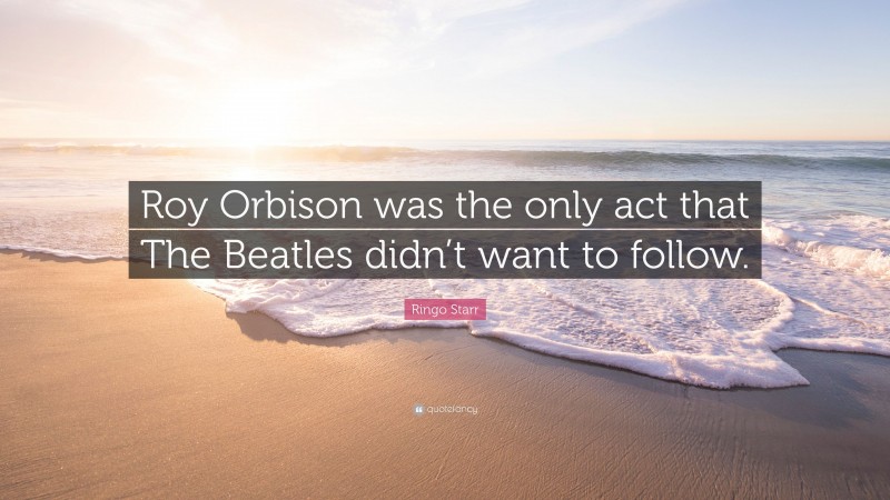 Ringo Starr Quote: “Roy Orbison was the only act that The Beatles didn’t want to follow.”
