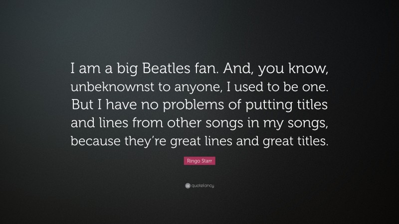 Ringo Starr Quote: “I am a big Beatles fan. And, you know, unbeknownst to anyone, I used to be one. But I have no problems of putting titles and lines from other songs in my songs, because they’re great lines and great titles.”