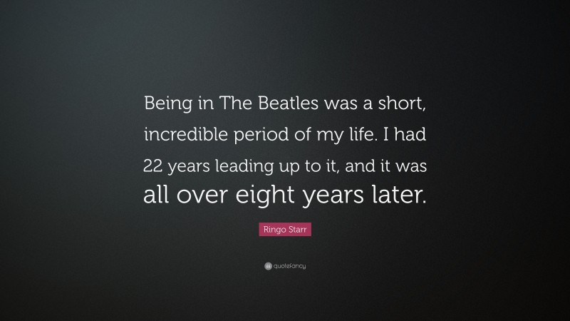 Ringo Starr Quote: “Being in The Beatles was a short, incredible period of my life. I had 22 years leading up to it, and it was all over eight years later.”