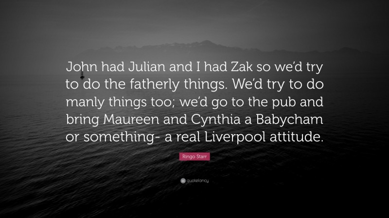 Ringo Starr Quote: “John had Julian and I had Zak so we’d try to do the fatherly things. We’d try to do manly things too; we’d go to the pub and bring Maureen and Cynthia a Babycham or something- a real Liverpool attitude.”