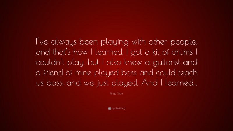 Ringo Starr Quote: “I’ve always been playing with other people, and that’s how I learned. I got a kit of drums I couldn’t play, but I also knew a guitarist and a friend of mine played bass and could teach us bass, and we just played. And I learned...”