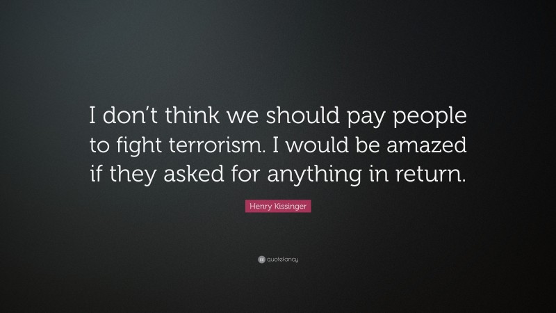 Henry Kissinger Quote: “I don’t think we should pay people to fight terrorism. I would be amazed if they asked for anything in return.”