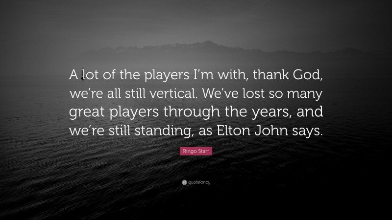 Ringo Starr Quote: “A lot of the players I’m with, thank God, we’re all still vertical. We’ve lost so many great players through the years, and we’re still standing, as Elton John says.”