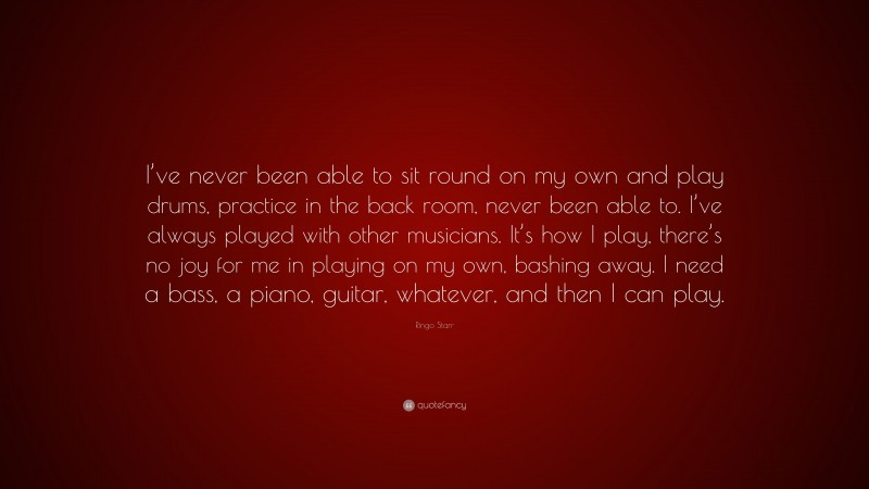 Ringo Starr Quote: “I’ve never been able to sit round on my own and play drums, practice in the back room, never been able to. I’ve always played with other musicians. It’s how I play, there’s no joy for me in playing on my own, bashing away. I need a bass, a piano, guitar, whatever, and then I can play.”