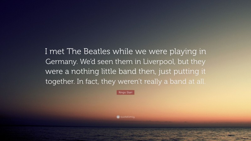Ringo Starr Quote: “I met The Beatles while we were playing in Germany. We’d seen them in Liverpool, but they were a nothing little band then, just putting it together. In fact, they weren’t really a band at all.”