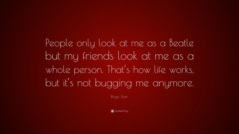 Ringo Starr Quote: “People only look at me as a Beatle but my friends look at me as a whole person. That’s how life works, but it’s not bugging me anymore.”