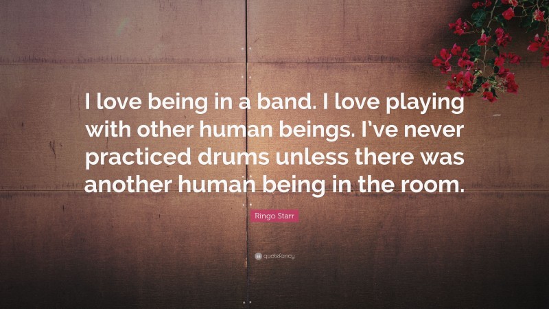 Ringo Starr Quote: “I love being in a band. I love playing with other human beings. I’ve never practiced drums unless there was another human being in the room.”