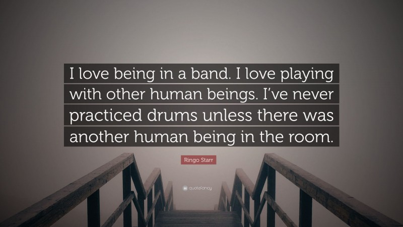 Ringo Starr Quote: “I love being in a band. I love playing with other human beings. I’ve never practiced drums unless there was another human being in the room.”
