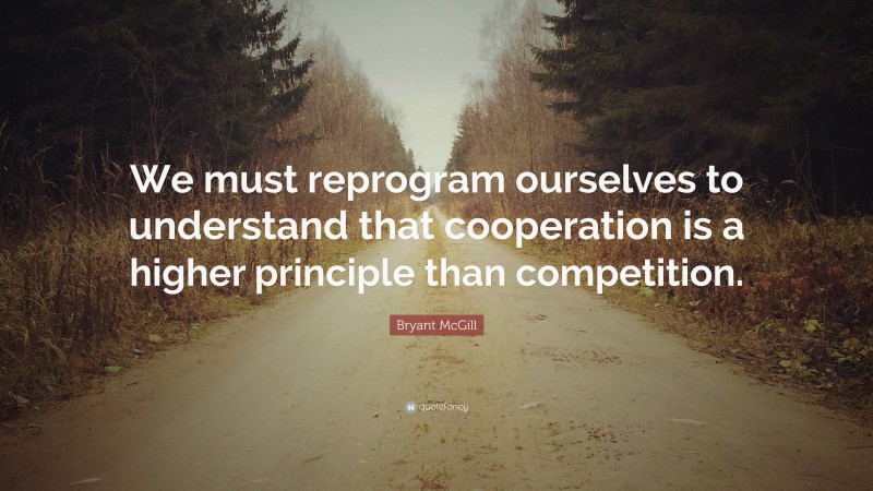 Bryant McGill Quote: “We must reprogram ourselves to understand that cooperation is a higher principle than competition.”