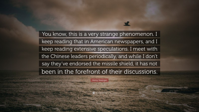Henry Kissinger Quote: “You know, this is a very strange phenomenon. I keep reading that in American newspapers, and I keep reading extensive speculations. I meet with the Chinese leaders periodically, and while I don’t say they’ve endorsed the missile shield, it has not been in the forefront of their discussions.”