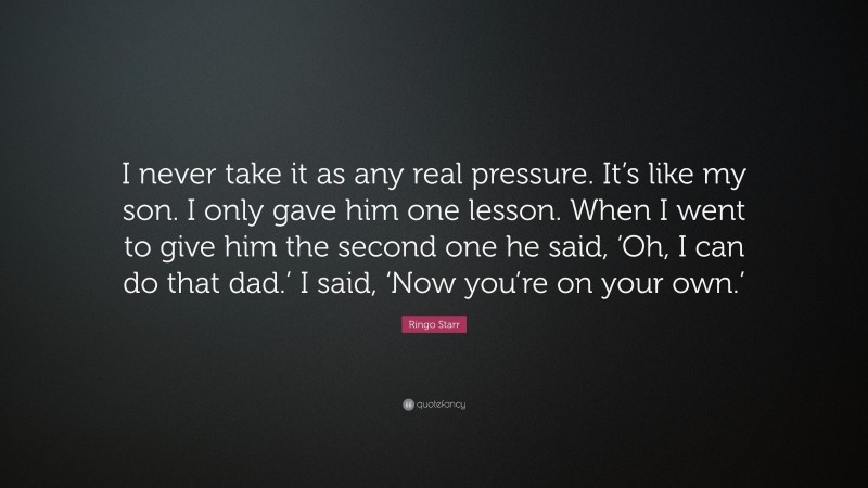 Ringo Starr Quote: “I never take it as any real pressure. It’s like my son. I only gave him one lesson. When I went to give him the second one he said, ‘Oh, I can do that dad.’ I said, ‘Now you’re on your own.’”