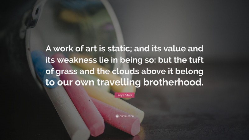 Freya Stark Quote: “A work of art is static; and its value and its weakness lie in being so: but the tuft of grass and the clouds above it belong to our own travelling brotherhood.”