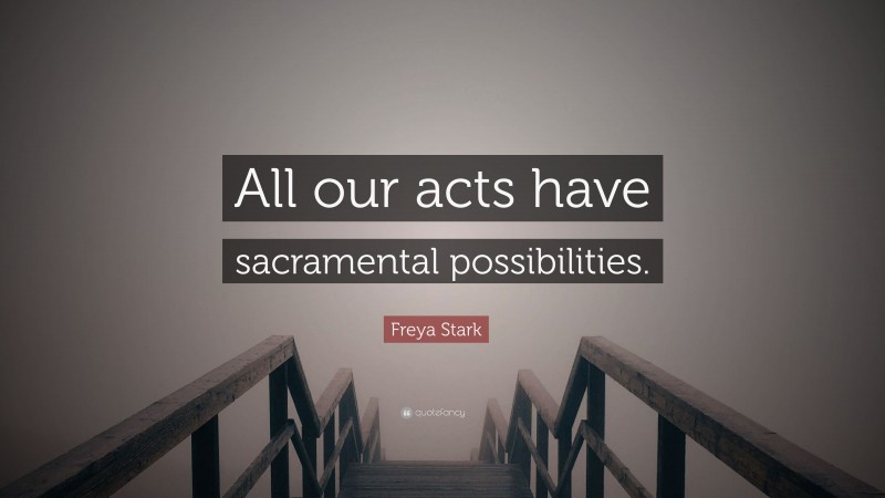 Freya Stark Quote: “All our acts have sacramental possibilities.”