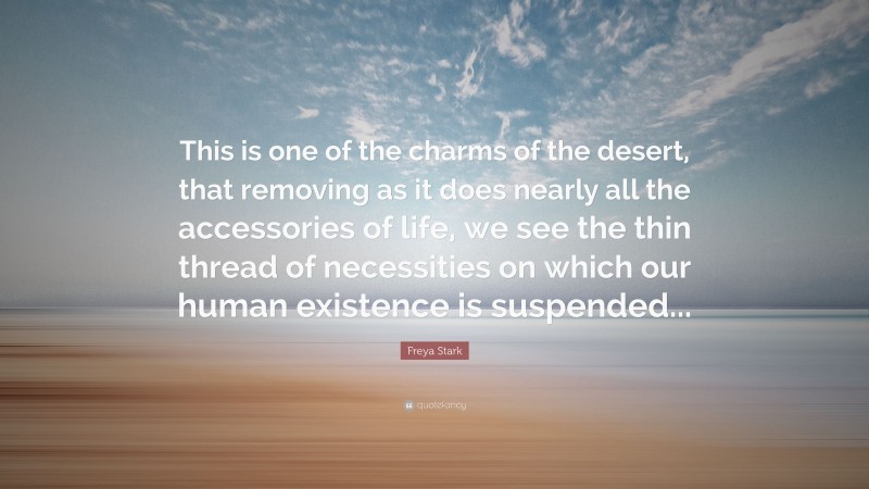 Freya Stark Quote: “This is one of the charms of the desert, that removing as it does nearly all the accessories of life, we see the thin thread of necessities on which our human existence is suspended...”