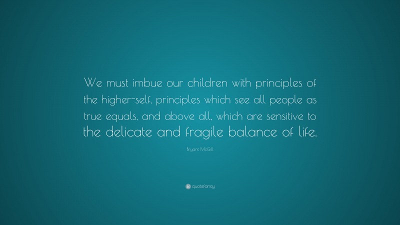 Bryant McGill Quote: “We must imbue our children with principles of the higher-self, principles which see all people as true equals, and above all, which are sensitive to the delicate and fragile balance of life.”