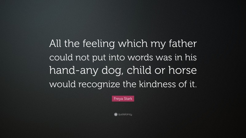 Freya Stark Quote: “All the feeling which my father could not put into words was in his hand-any dog, child or horse would recognize the kindness of it.”