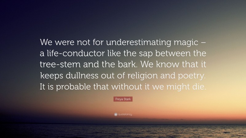 Freya Stark Quote: “We were not for underestimating magic – a life-conductor like the sap between the tree-stem and the bark. We know that it keeps dullness out of religion and poetry. It is probable that without it we might die.”