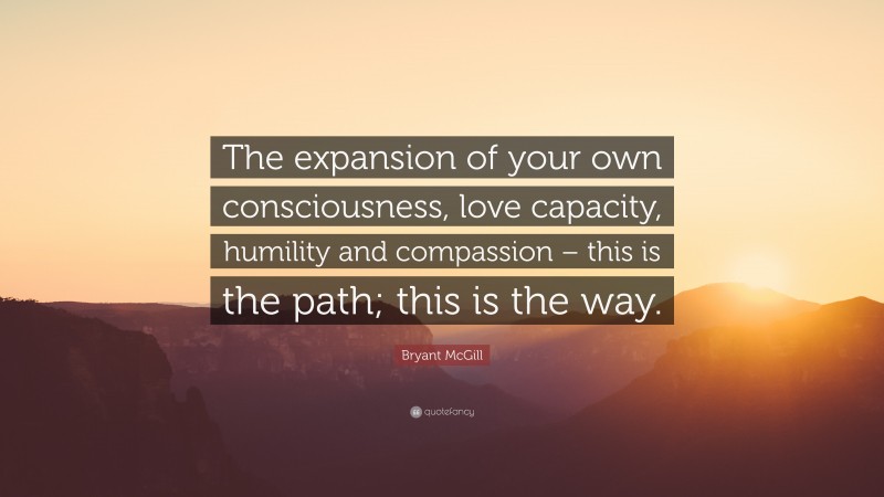 Bryant McGill Quote: “The expansion of your own consciousness, love capacity, humility and compassion – this is the path; this is the way.”