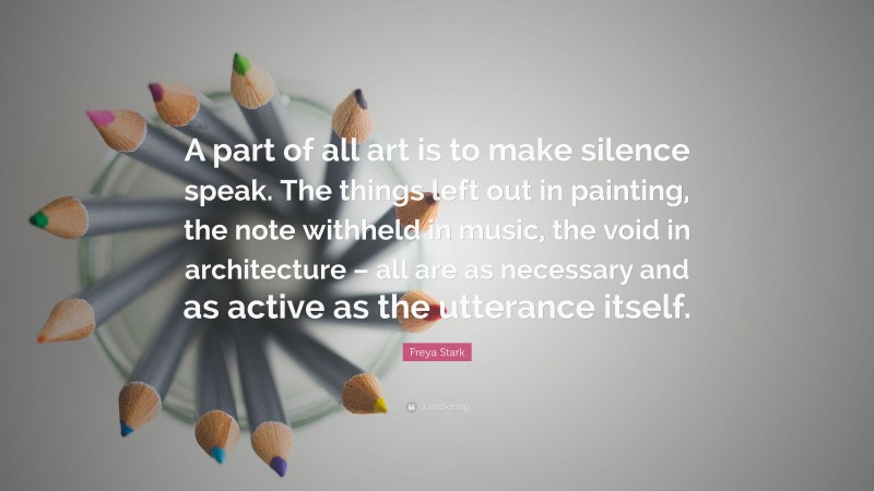Freya Stark Quote: “A part of all art is to make silence speak. The things left out in painting, the note withheld in music, the void in architecture – all are as necessary and as active as the utterance itself.”
