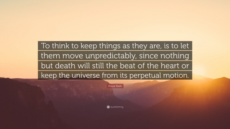 Freya Stark Quote: “To think to keep things as they are, is to let them move unpredictably, since nothing but death will still the beat of the heart or keep the universe from its perpetual motion.”