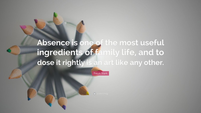 Freya Stark Quote: “Absence is one of the most useful ingredients of family life, and to dose it rightly is an art like any other.”