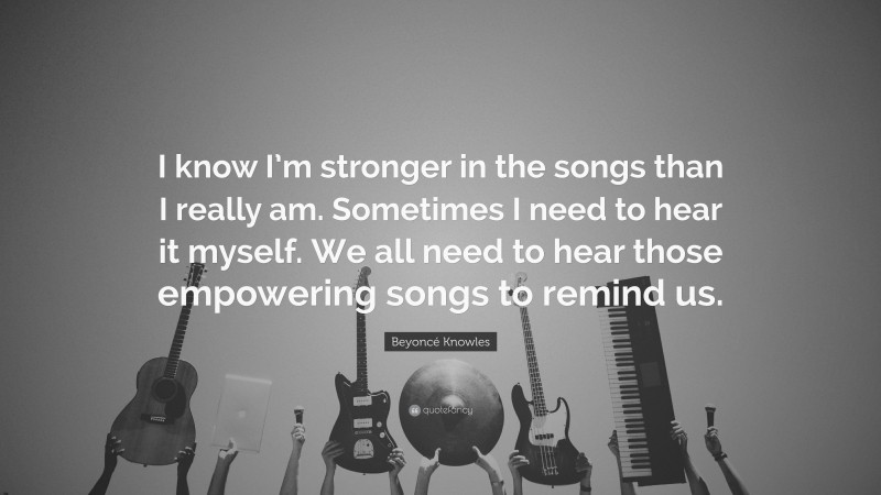 Beyoncé Knowles Quote: “I know I’m stronger in the songs than I really am. Sometimes I need to hear it myself. We all need to hear those empowering songs to remind us.”