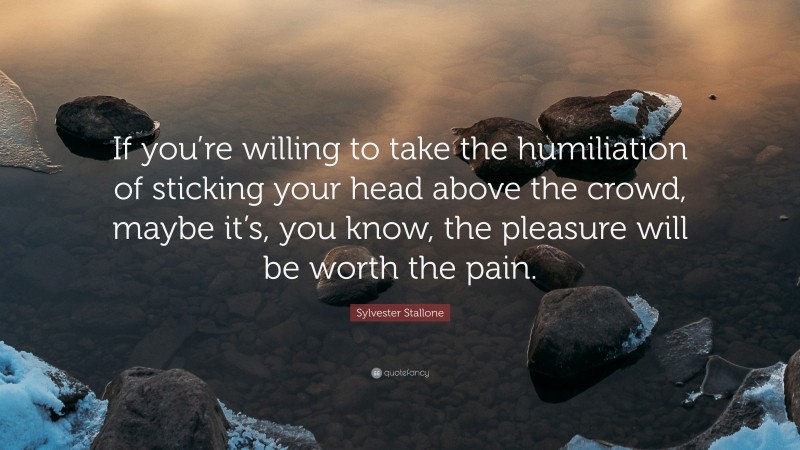Sylvester Stallone Quote: “If you’re willing to take the humiliation of sticking your head above the crowd, maybe it’s, you know, the pleasure will be worth the pain.”