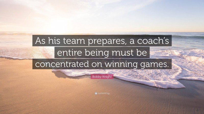Bobby Knight Quote: “As his team prepares, a coach’s entire being must be concentrated on winning games.”