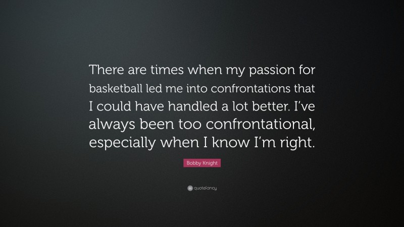 Bobby Knight Quote: “There are times when my passion for basketball led me into confrontations that I could have handled a lot better. I’ve always been too confrontational, especially when I know I’m right.”