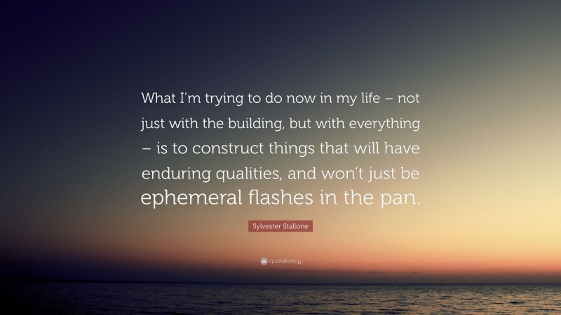 Sylvester Stallone Quote: “What I’m trying to do now in my life – not just with the building, but with everything – is to construct things that will have enduring qualities, and won’t just be ephemeral flashes in the pan.”
