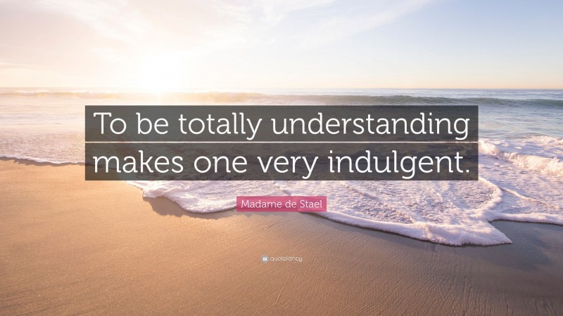 Madame de Stael Quote: “To be totally understanding makes one very indulgent.”