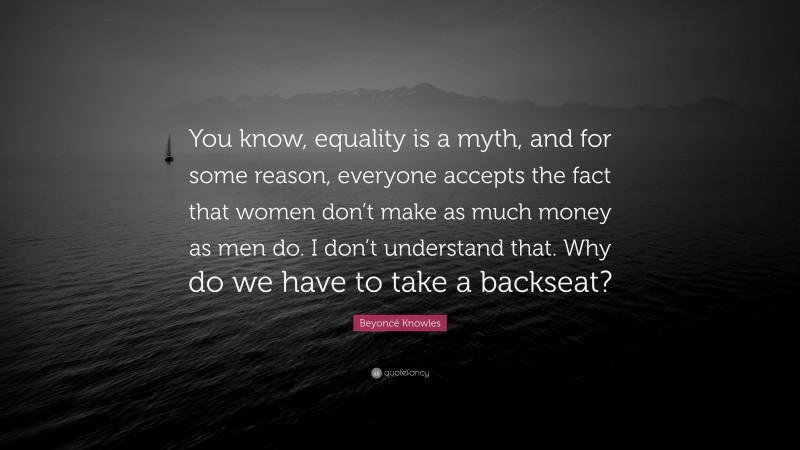 Beyoncé Knowles Quote: “You know, equality is a myth, and for some reason, everyone accepts the fact that women don’t make as much money as men do. I don’t understand that. Why do we have to take a backseat?”