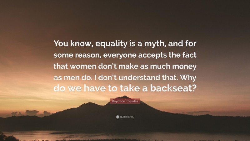 Beyoncé Knowles Quote: “You know, equality is a myth, and for some reason, everyone accepts the fact that women don’t make as much money as men do. I don’t understand that. Why do we have to take a backseat?”