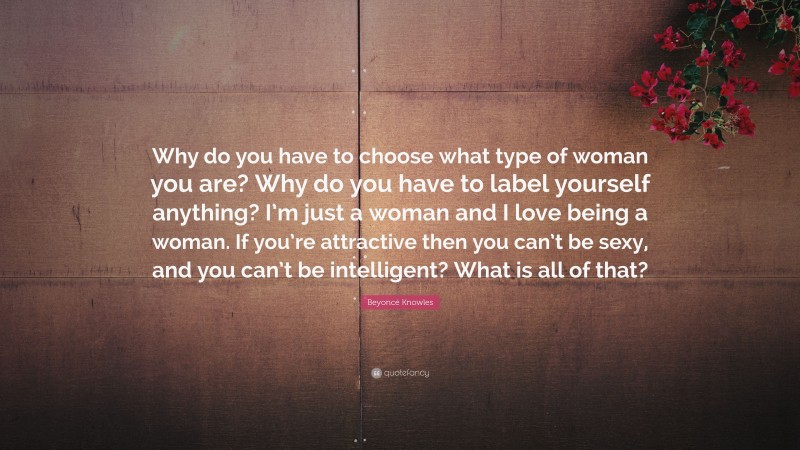Beyoncé Knowles Quote: “Why do you have to choose what type of woman you are? Why do you have to label yourself anything? I’m just a woman and I love being a woman. If you’re attractive then you can’t be sexy, and you can’t be intelligent? What is all of that?”