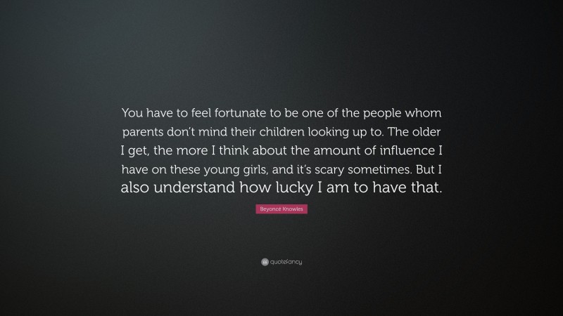 Beyoncé Knowles Quote: “You have to feel fortunate to be one of the people whom parents don’t mind their children looking up to. The older I get, the more I think about the amount of influence I have on these young girls, and it’s scary sometimes. But I also understand how lucky I am to have that.”