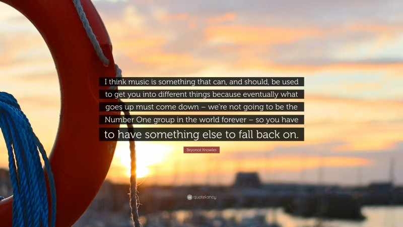 Beyoncé Knowles Quote: “I think music is something that can, and should, be used to get you into different things because eventually what goes up must come down – we’re not going to be the Number One group in the world forever – so you have to have something else to fall back on.”