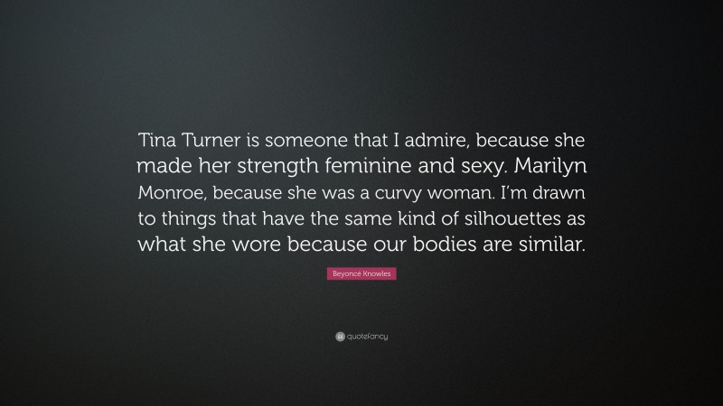 Beyoncé Knowles Quote: “Tina Turner is someone that I admire, because she made her strength feminine and sexy. Marilyn Monroe, because she was a curvy woman. I’m drawn to things that have the same kind of silhouettes as what she wore because our bodies are similar.”