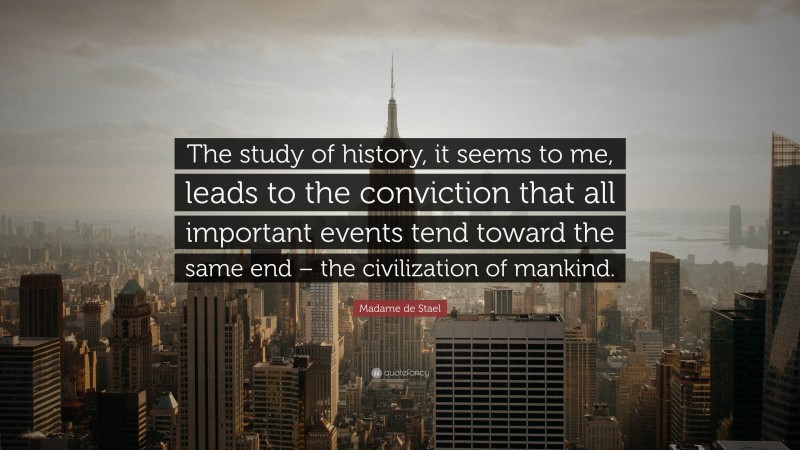 Madame de Stael Quote: “The study of history, it seems to me, leads to the conviction that all important events tend toward the same end – the civilization of mankind.”