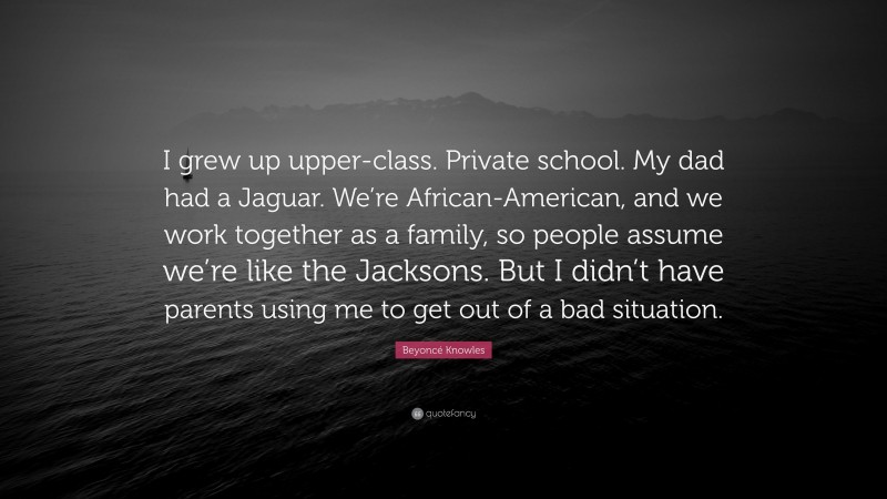 Beyoncé Knowles Quote: “I grew up upper-class. Private school. My dad had a Jaguar. We’re African-American, and we work together as a family, so people assume we’re like the Jacksons. But I didn’t have parents using me to get out of a bad situation.”