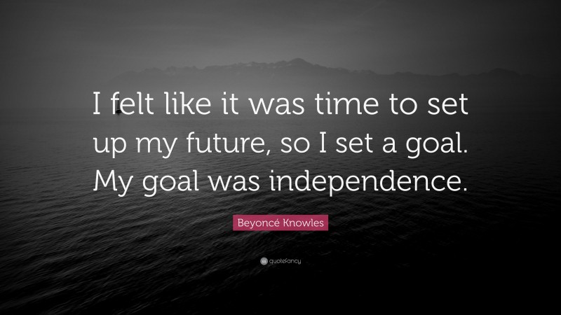 Beyoncé Knowles Quote: “I felt like it was time to set up my future, so I set a goal. My goal was independence.”