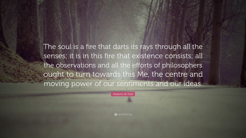 Madame de Stael Quote: “The soul is a fire that darts its rays through all the senses; it is in this fire that existence consists; all the observations and all the efforts of philosophers ought to turn towards this Me, the centre and moving power of our sentiments and our ideas.”